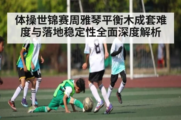 体操世锦赛周雅琴平衡木成套难度与落地稳定性全面深度解析 - c7c7.app