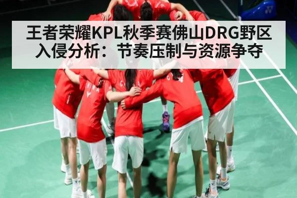 王者荣耀KPL秋季赛佛山DRG野区入侵分析：节奏压制与资源争夺 - c7c7.app